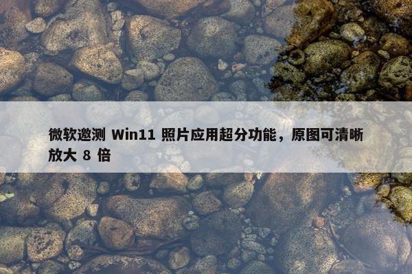 微软邀测 Win11 照片应用超分功能，原图可清晰放大 8 倍