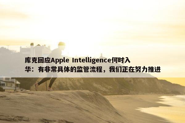 库克回应Apple Intelligence何时入华：有非常具体的监管流程，我们正在努力推进