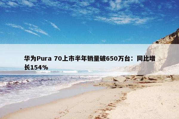 华为Pura 70上市半年销量破650万台：同比增长154%