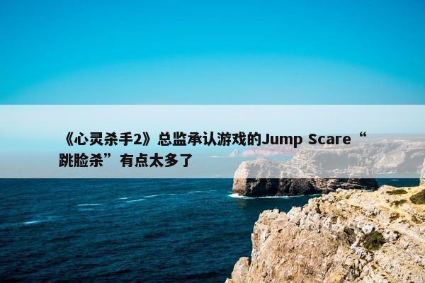 《心灵杀手2》总监承认游戏的Jump Scare“跳脸杀”有点太多了