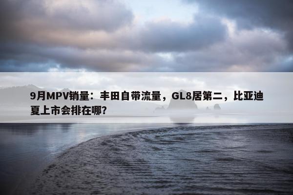 9月MPV销量：丰田自带流量，GL8居第二，比亚迪夏上市会排在哪？