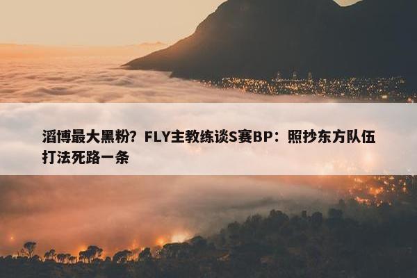 滔博最大黑粉？FLY主教练谈S赛BP：照抄东方队伍打法死路一条