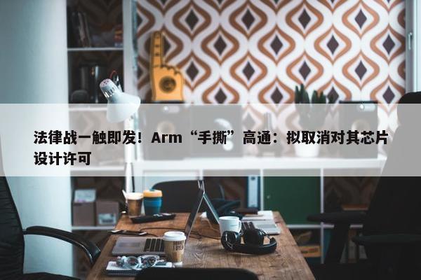 法律战一触即发！Arm“手撕”高通：拟取消对其芯片设计许可