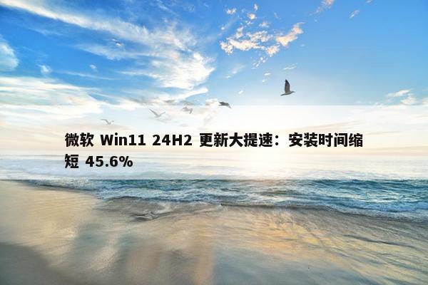 微软 Win11 24H2 更新大提速：安装时间缩短 45.6%