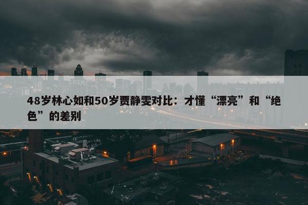 48岁林心如和50岁贾静雯对比：才懂“漂亮”和“绝色”的差别