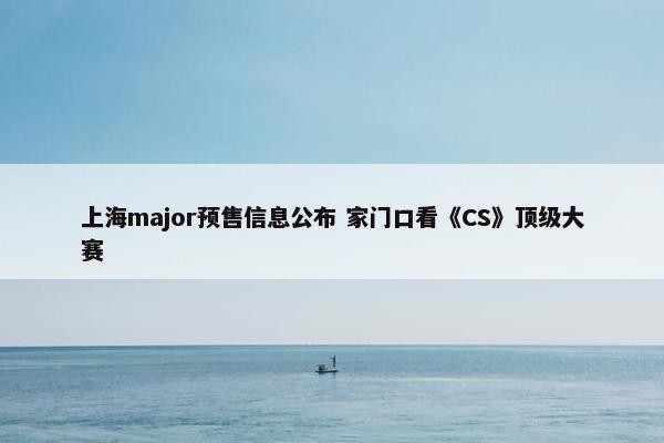 上海major预售信息公布 家门口看《CS》顶级大赛