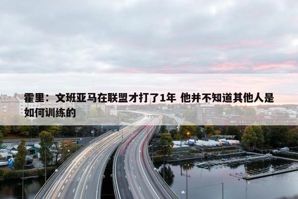 霍里：文班亚马在联盟才打了1年 他并不知道其他人是如何训练的