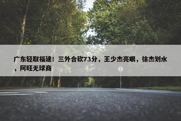 广东轻取福建！三外合砍73分，王少杰亮眼，徐杰划水，阿旺无球商