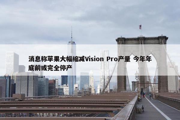 消息称苹果大幅缩减Vision Pro产量 今年年底前或完全停产