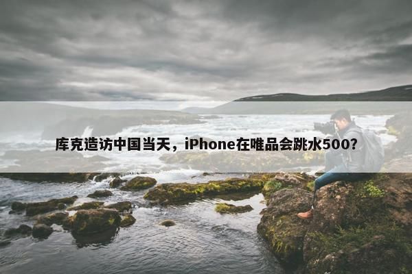 库克造访中国当天，iPhone在唯品会跳水500？