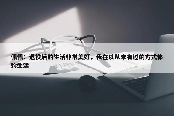 佩佩：退役后的生活非常美好，我在以从未有过的方式体验生活