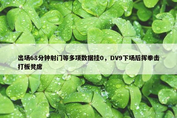 出场68分钟射门等多项数据挂0，DV9下场后挥拳击打板凳席