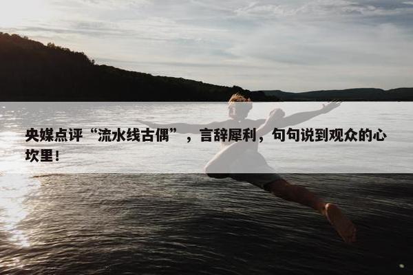 央媒点评“流水线古偶”，言辞犀利，句句说到观众的心坎里！