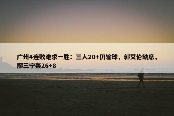 广州4连败难求一胜：三人20+仍输球，郭艾伦缺席，廖三宁轰26+8