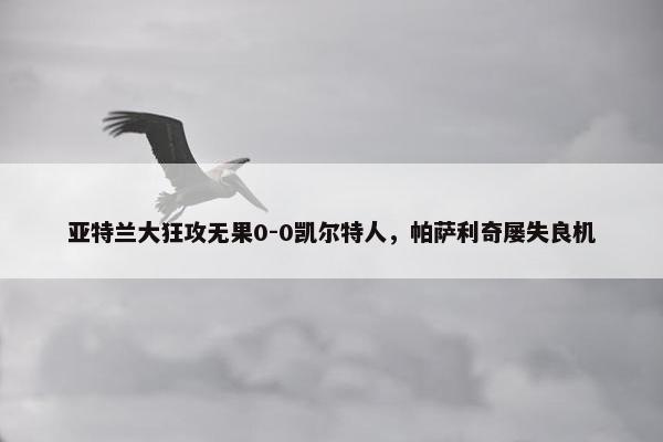 亚特兰大狂攻无果0-0凯尔特人，帕萨利奇屡失良机