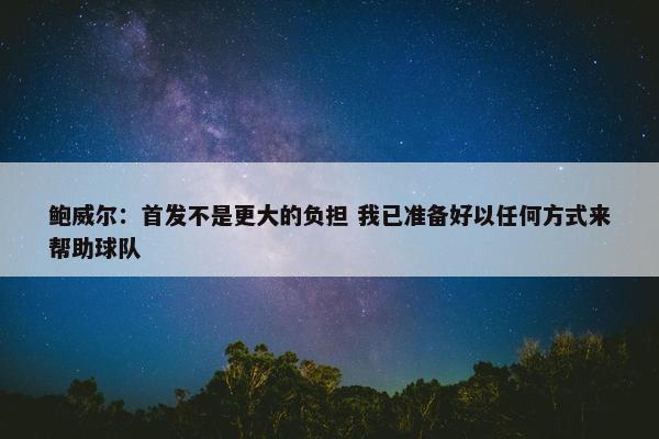 鲍威尔：首发不是更大的负担 我已准备好以任何方式来帮助球队