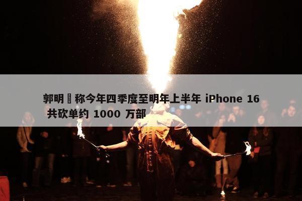 郭明錤称今年四季度至明年上半年 iPhone 16 共砍单约 1000 万部