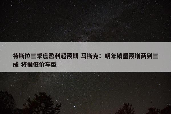 特斯拉三季度盈利超预期 马斯克：明年销量预增两到三成 将推低价车型