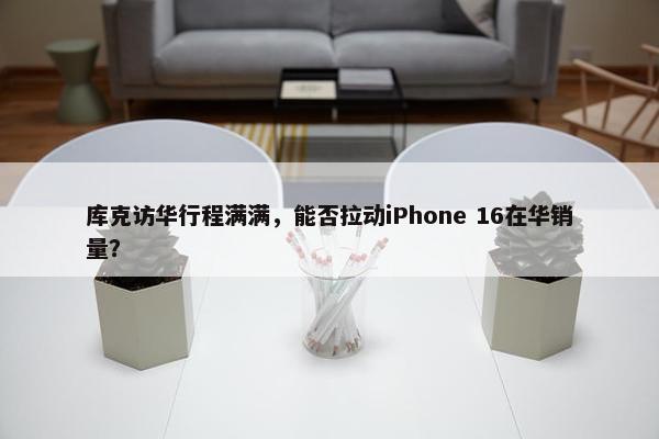 库克访华行程满满，能否拉动iPhone 16在华销量？