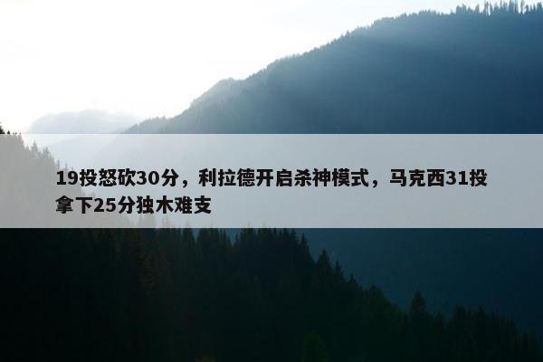 19投怒砍30分，利拉德开启杀神模式，马克西31投拿下25分独木难支