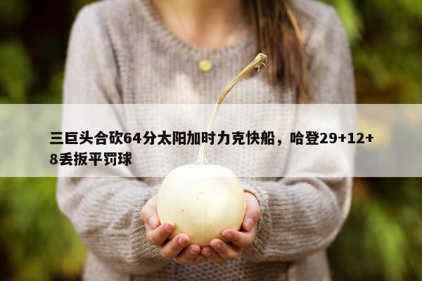 三巨头合砍64分太阳加时力克快船，哈登29+12+8丢扳平罚球