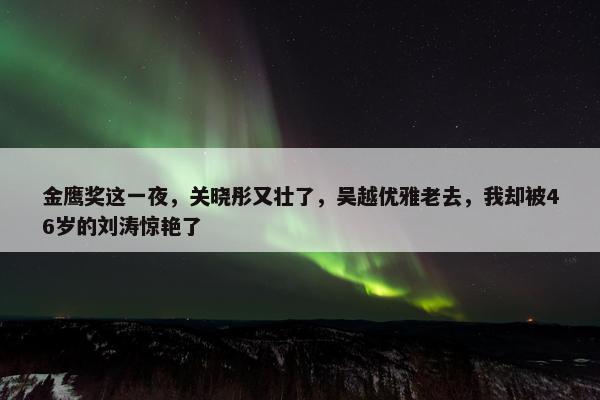 金鹰奖这一夜，关晓彤又壮了，吴越优雅老去，我却被46岁的刘涛惊艳了