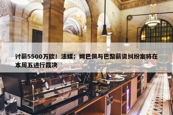 讨薪5500万欧！法媒：姆巴佩与巴黎薪资纠纷案将在本周五进行裁决