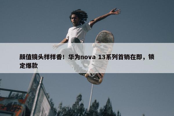 颜值镜头样样香！华为nova 13系列首销在即，锁定爆款