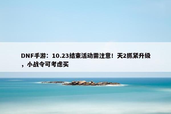 DNF手游：10.23结束活动需注意！天2抓紧升级，小战令可考虑买