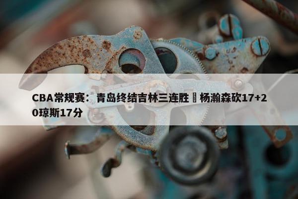 CBA常规赛：青岛终结吉林三连胜 杨瀚森砍17+20琼斯17分