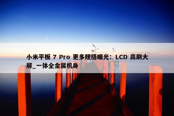 小米平板 7 Pro 更多规格曝光：LCD 高刷大屏_一体全金属机身