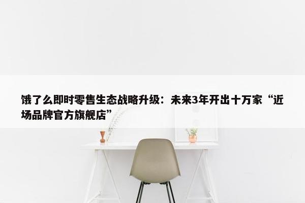 饿了么即时零售生态战略升级：未来3年开出十万家“近场品牌官方旗舰店”