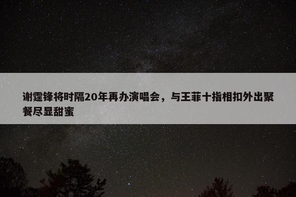 谢霆锋将时隔20年再办演唱会，与王菲十指相扣外出聚餐尽显甜蜜