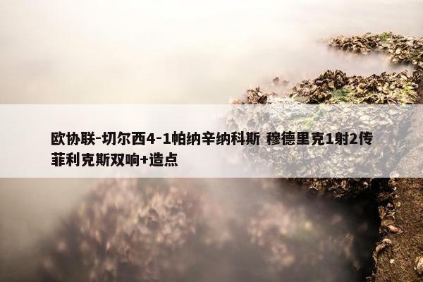 欧协联-切尔西4-1帕纳辛纳科斯 穆德里克1射2传菲利克斯双响+造点