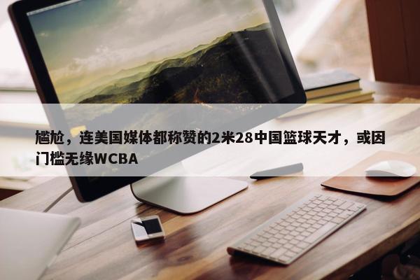 尴尬，连美国媒体都称赞的2米28中国篮球天才，或因门槛无缘WCBA