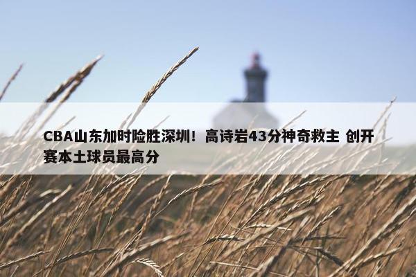 CBA山东加时险胜深圳！高诗岩43分神奇救主 创开赛本土球员最高分