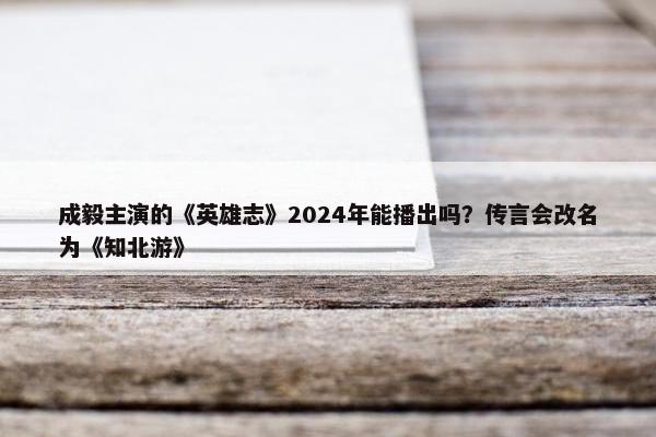 成毅主演的《英雄志》2024年能播出吗？传言会改名为《知北游》