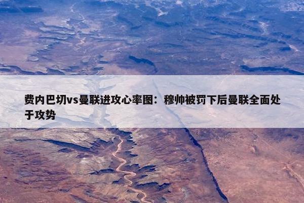 费内巴切vs曼联进攻心率图：穆帅被罚下后曼联全面处于攻势