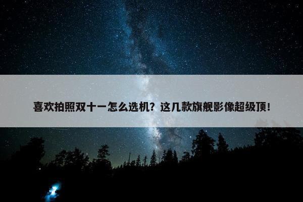 喜欢拍照双十一怎么选机？这几款旗舰影像超级顶！