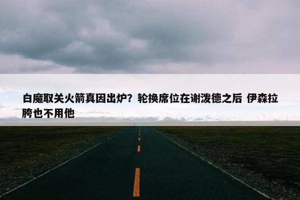 白魔取关火箭真因出炉？轮换席位在谢泼德之后 伊森拉胯也不用他