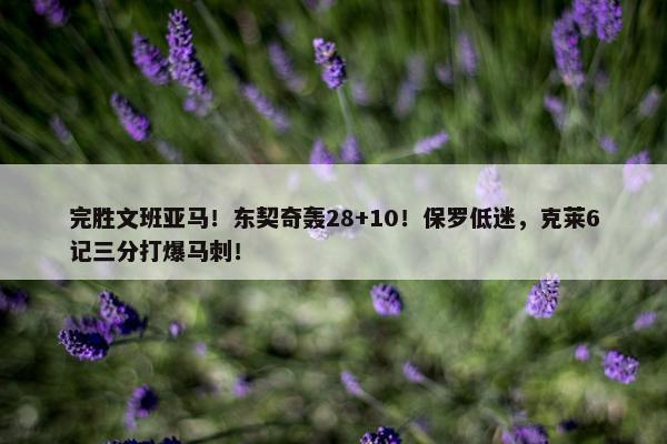 完胜文班亚马！东契奇轰28+10！保罗低迷，克莱6记三分打爆马刺！