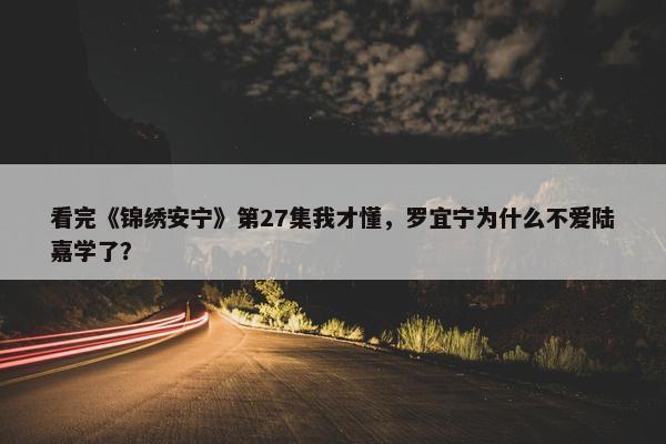 看完《锦绣安宁》第27集我才懂，罗宜宁为什么不爱陆嘉学了？