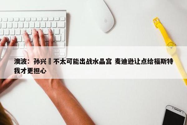 澳波：孙兴慜不太可能出战水晶宫 麦迪逊让点给福斯特我才更担心