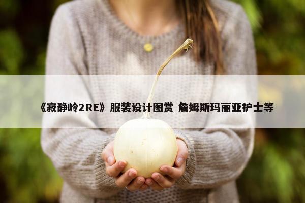 《寂静岭2RE》服装设计图赏 詹姆斯玛丽亚护士等