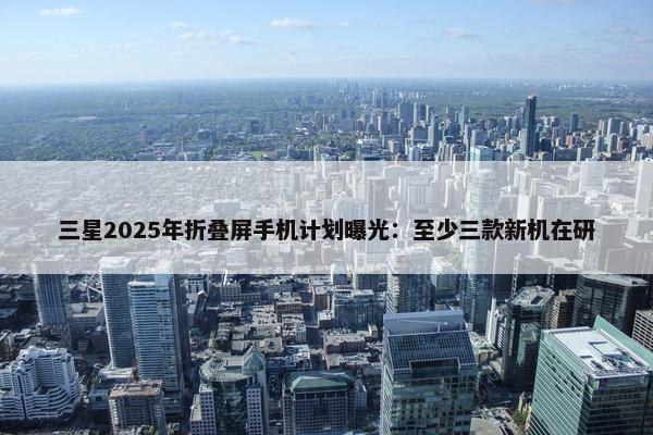 三星2025年折叠屏手机计划曝光：至少三款新机在研