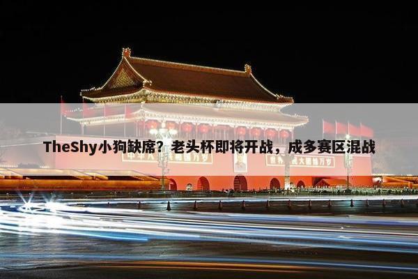 TheShy小狗缺席？老头杯即将开战，成多赛区混战