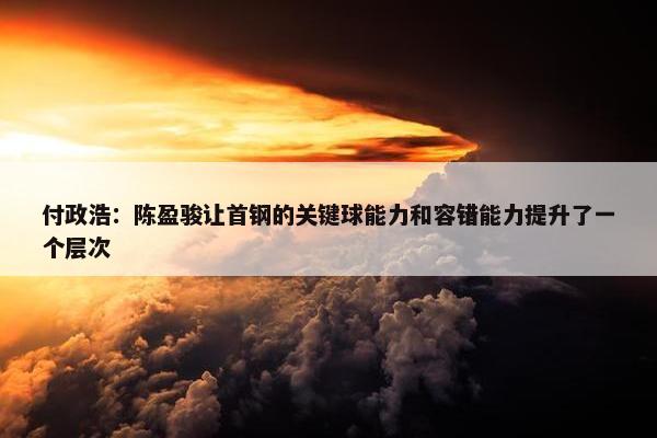 付政浩：陈盈骏让首钢的关键球能力和容错能力提升了一个层次