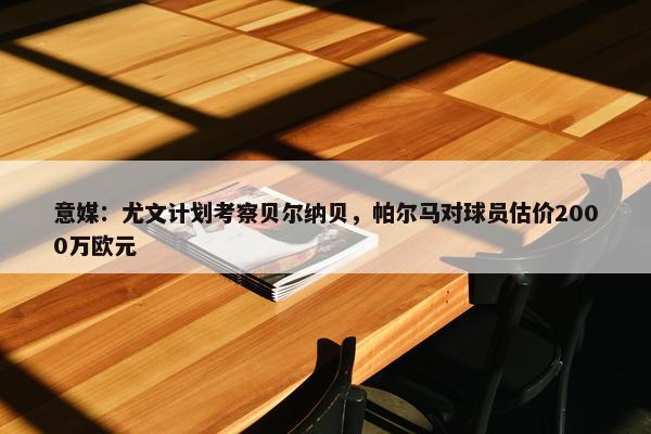 意媒：尤文计划考察贝尔纳贝，帕尔马对球员估价2000万欧元