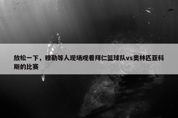 放松一下，穆勒等人现场观看拜仁篮球队vs奥林匹亚科斯的比赛