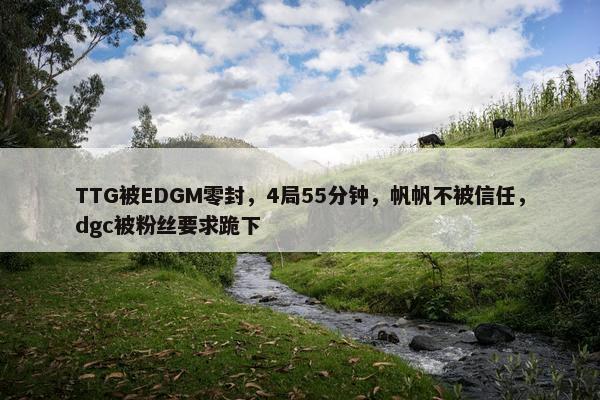 TTG被EDGM零封，4局55分钟，帆帆不被信任，dgc被粉丝要求跪下